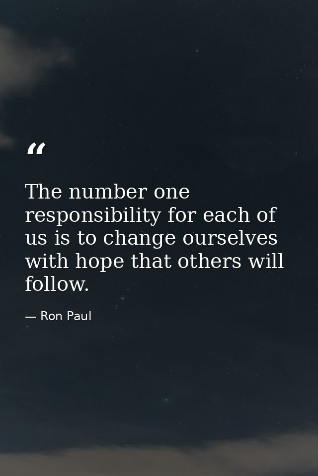 The number one responsibility for each of us is to change ourselves with hope that others will follow. — Ron Paul
