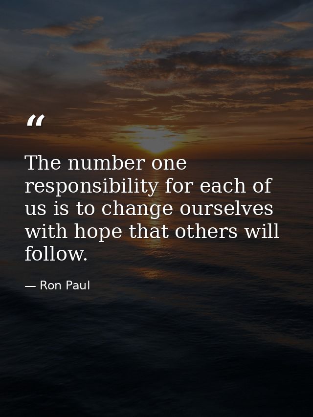 The number one responsibility for each of us is to change ourselves with hope that others will follow. — Ron Paul