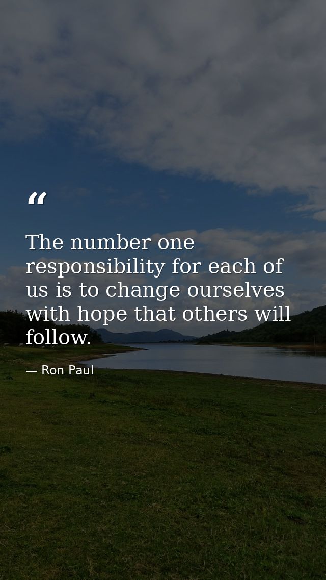 The number one responsibility for each of us is to change ourselves with hope that others will follow. — Ron Paul