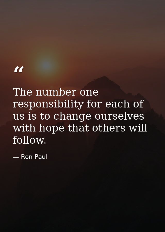 The number one responsibility for each of us is to change ourselves with hope that others will follow. — Ron Paul