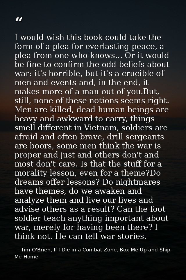 I would wish this book could take the form of a plea for everlasting peace, a plea from one who knows... Or it would be  — Tim O'Brien, If I Die in a Combat Zone, Box Me Up and Ship Me Home