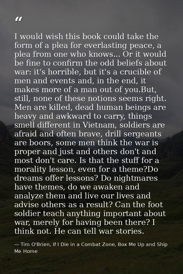 I would wish this book could take the form of a plea for everlasting peace, a plea from one who knows... Or it would be  — Tim O'Brien, If I Die in a Combat Zone, Box Me Up and Ship Me Home