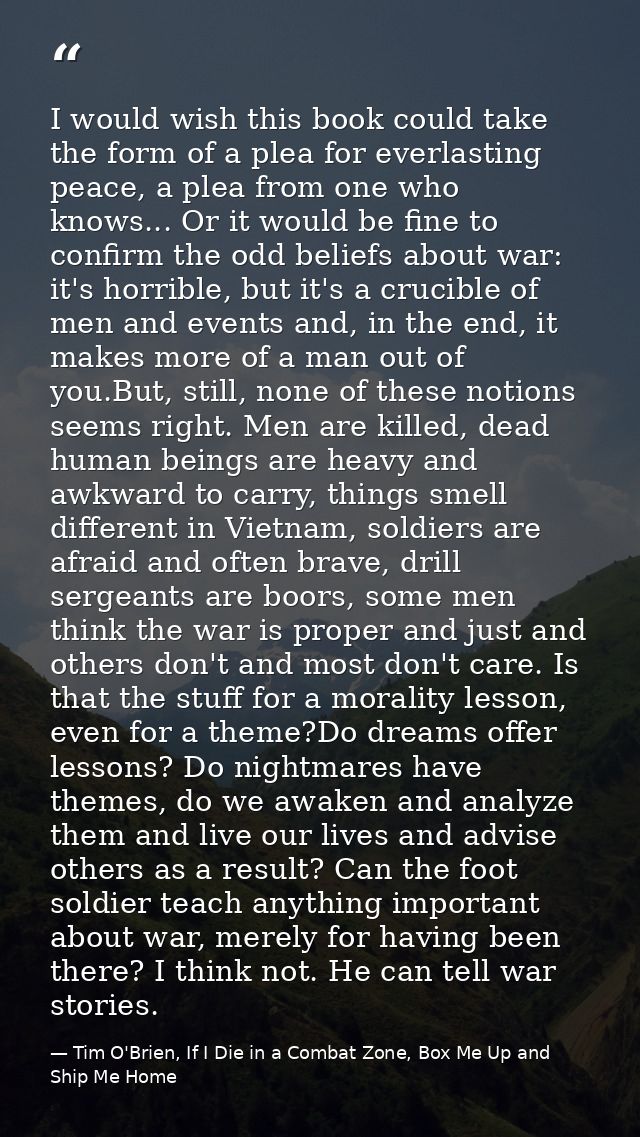 I would wish this book could take the form of a plea for everlasting peace, a plea from one who knows... Or it would be  — Tim O'Brien, If I Die in a Combat Zone, Box Me Up and Ship Me Home