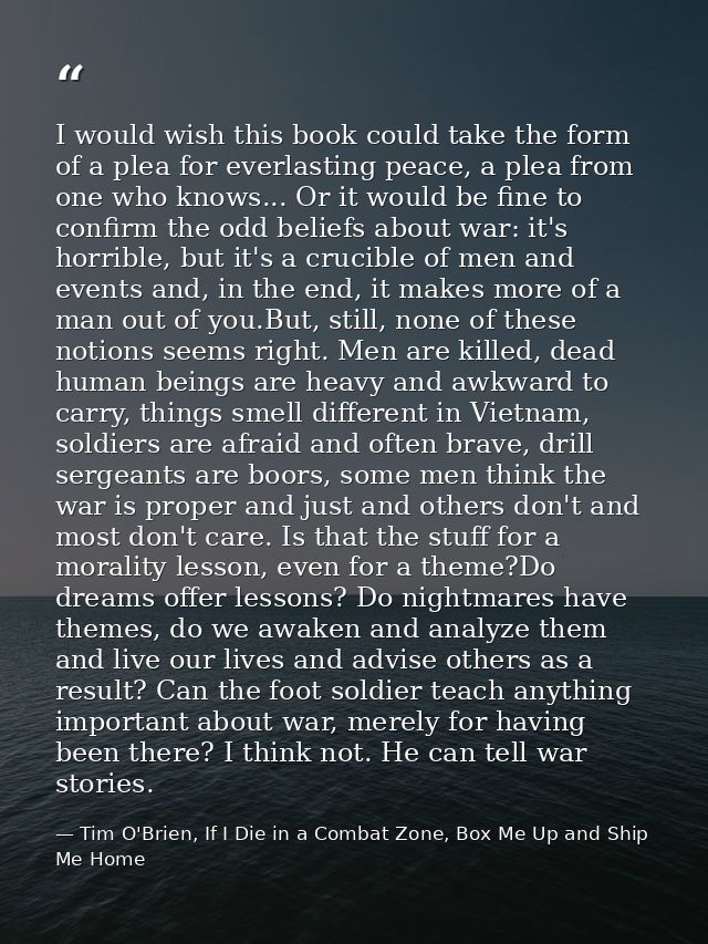 I would wish this book could take the form of a plea for everlasting peace, a plea from one who knows... Or it would be  — Tim O'Brien, If I Die in a Combat Zone, Box Me Up and Ship Me Home