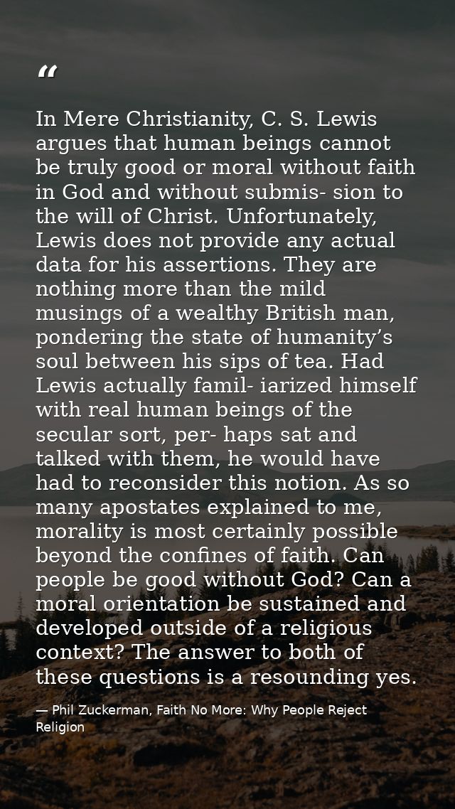 In Mere Christianity, C. S. Lewis argues that human beings cannot be truly good or moral without faith in God and withou — Phil Zuckerman, Faith No More: Why People Reject Religion