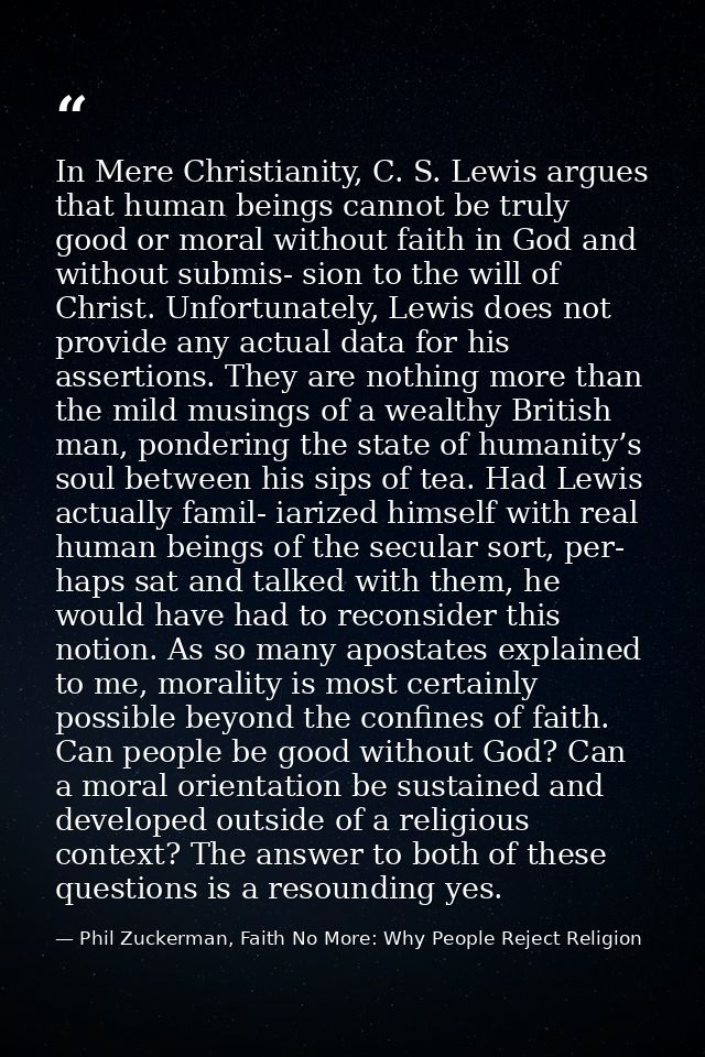 In Mere Christianity, C. S. Lewis argues that human beings cannot be truly good or moral without faith in God and withou — Phil Zuckerman, Faith No More: Why People Reject Religion