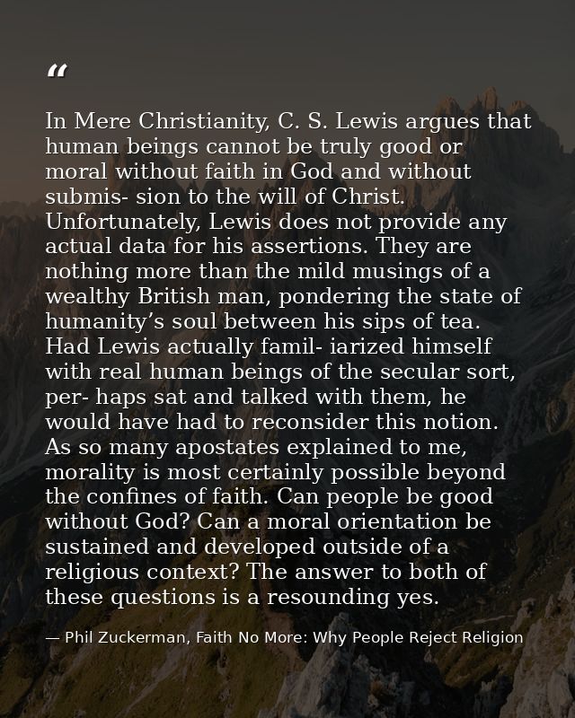 In Mere Christianity, C. S. Lewis argues that human beings cannot be truly good or moral without faith in God and withou — Phil Zuckerman, Faith No More: Why People Reject Religion