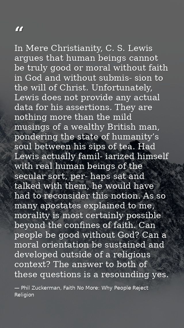 In Mere Christianity, C. S. Lewis argues that human beings cannot be truly good or moral without faith in God and withou — Phil Zuckerman, Faith No More: Why People Reject Religion