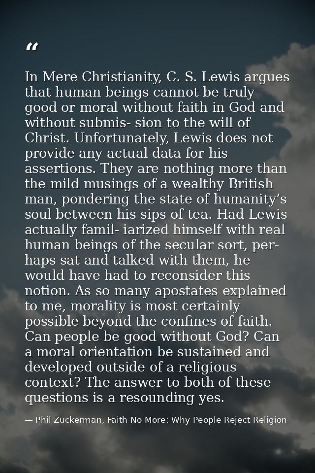 In Mere Christianity, C. S. Lewis argues that human beings cannot be truly good or moral without faith in God and withou — Phil Zuckerman, Faith No More: Why People Reject Religion