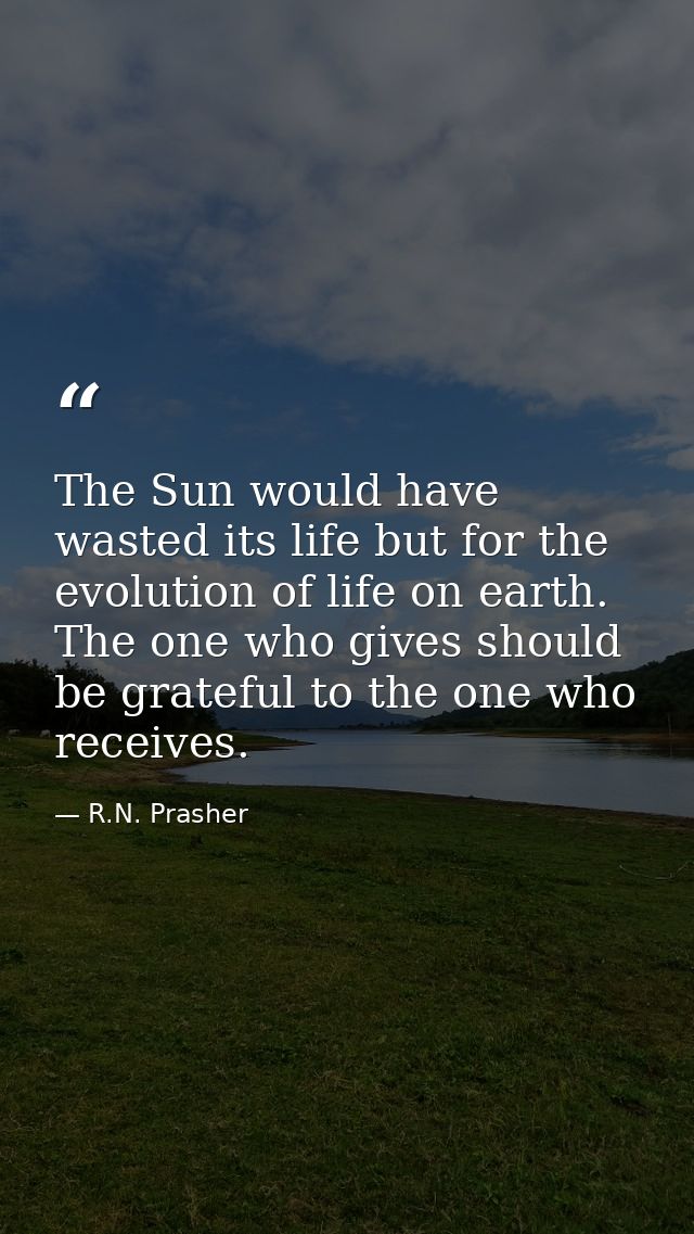 The Sun would have wasted its life but for the evolution of life on earth. The one who gives should be grateful to the o — R.N. Prasher