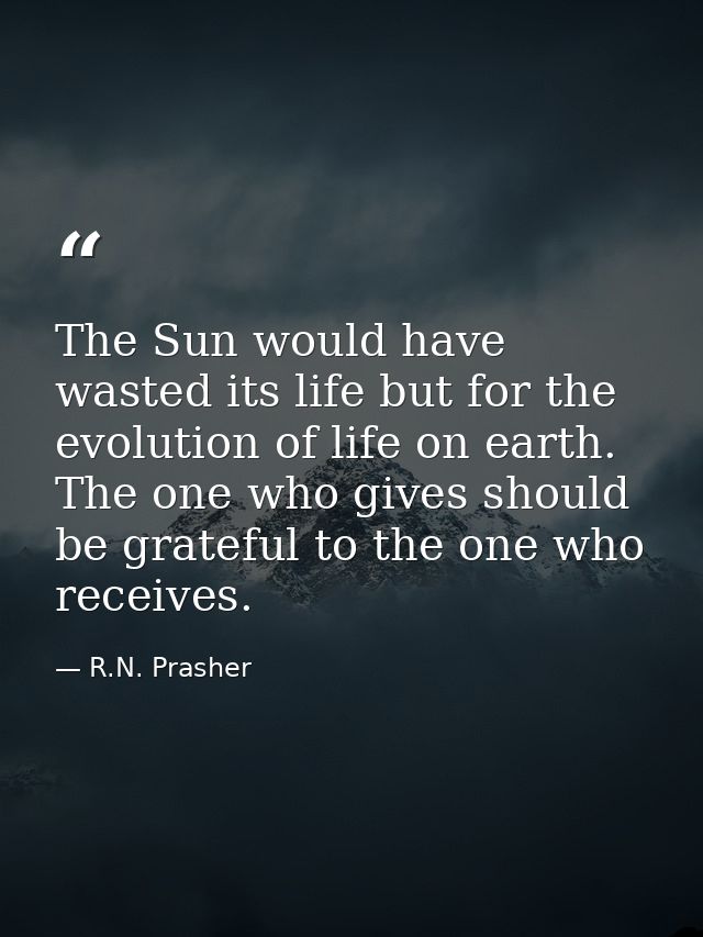 The Sun would have wasted its life but for the evolution of life on earth. The one who gives should be grateful to the o — R.N. Prasher
