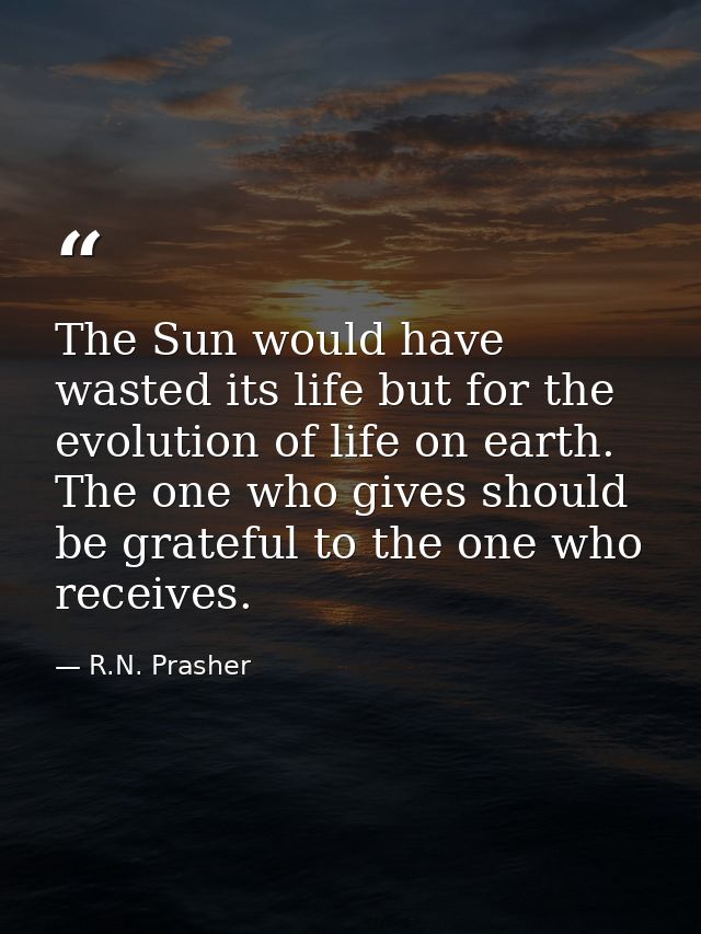 The Sun would have wasted its life but for the evolution of life on earth. The one who gives should be grateful to the o — R.N. Prasher