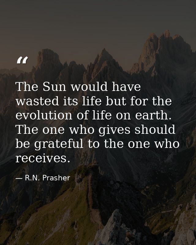 The Sun would have wasted its life but for the evolution of life on earth. The one who gives should be grateful to the o — R.N. Prasher