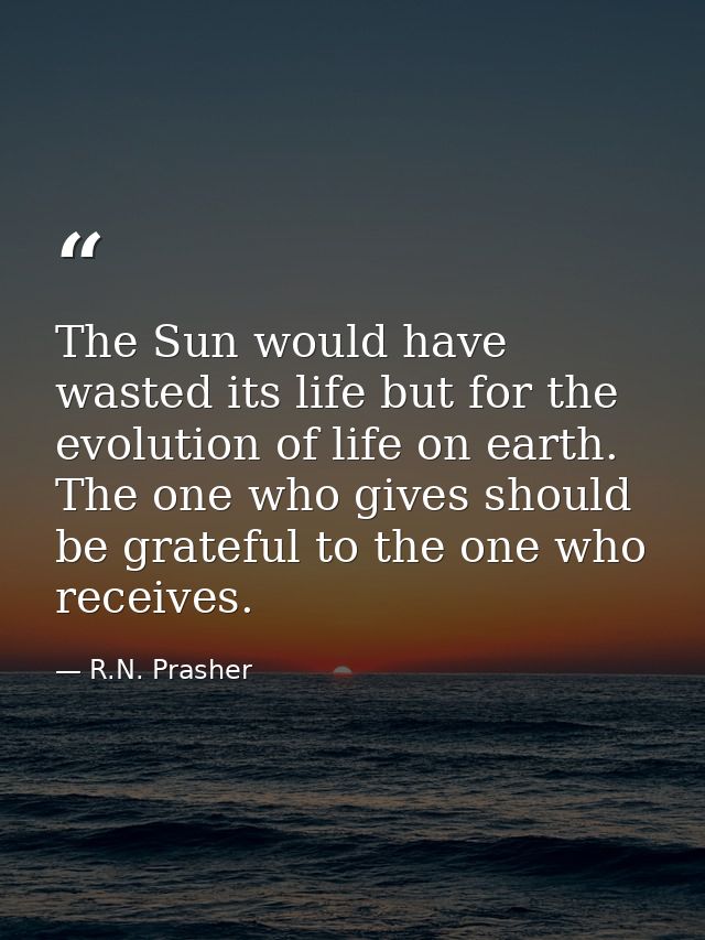 The Sun would have wasted its life but for the evolution of life on earth. The one who gives should be grateful to the o — R.N. Prasher