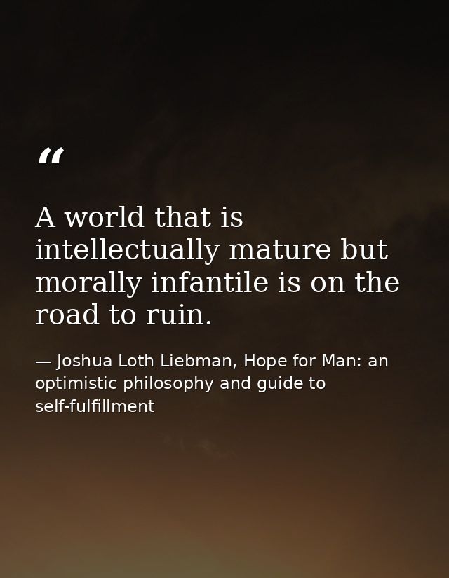 A world that is intellectually mature but morally infantile is on the road to ruin. — Joshua Loth Liebman, Hope for Man: an optimistic philosophy and guide to self-fulfillment