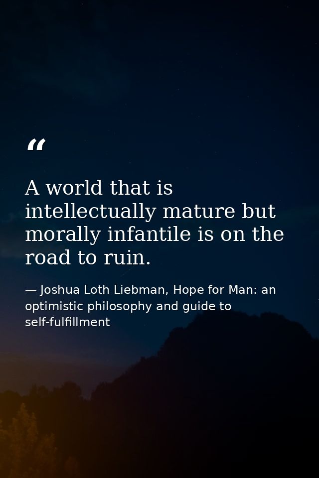 A world that is intellectually mature but morally infantile is on the road to ruin. — Joshua Loth Liebman, Hope for Man: an optimistic philosophy and guide to self-fulfillment