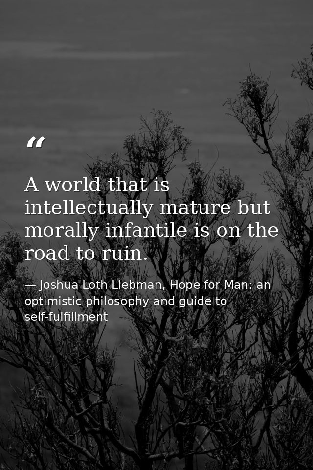 A world that is intellectually mature but morally infantile is on the road to ruin. — Joshua Loth Liebman, Hope for Man: an optimistic philosophy and guide to self-fulfillment