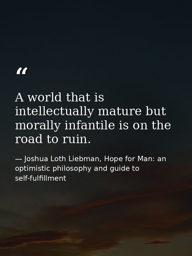 A world that is intellectually mature but morally infantile is on the road to ruin. — Joshua Loth Liebman, Hope for Man: an optimistic philosophy and guide to self-fulfillment