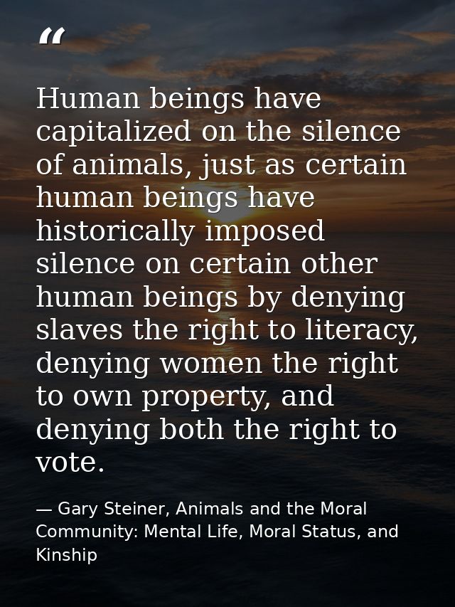 Human beings have capitalized on the silence of animals, just as certain human beings have historically imposed silence  — Gary Steiner, Animals and the Moral Community: Mental Life, Moral Status, and Kinship