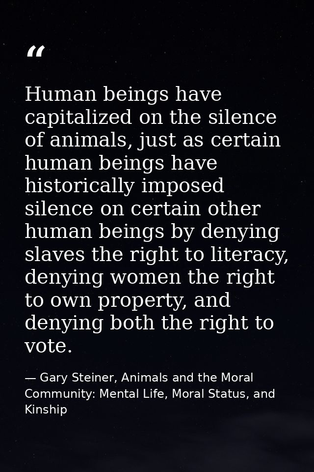 Human beings have capitalized on the silence of animals, just as certain human beings have historically imposed silence  — Gary Steiner, Animals and the Moral Community: Mental Life, Moral Status, and Kinship
