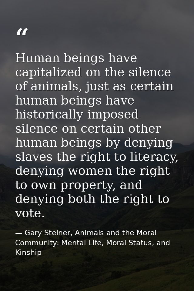 Human beings have capitalized on the silence of animals, just as certain human beings have historically imposed silence  — Gary Steiner, Animals and the Moral Community: Mental Life, Moral Status, and Kinship