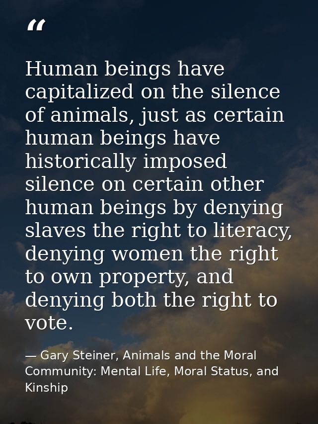 Human beings have capitalized on the silence of animals, just as certain human beings have historically imposed silence  — Gary Steiner, Animals and the Moral Community: Mental Life, Moral Status, and Kinship