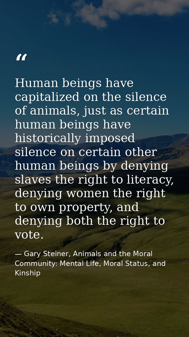 Human beings have capitalized on the silence of animals, just as certain human beings have historically imposed silence  — Gary Steiner, Animals and the Moral Community: Mental Life, Moral Status, and Kinship