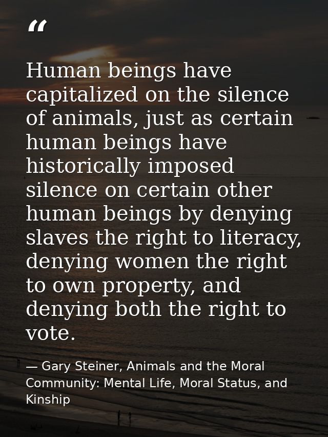 Human beings have capitalized on the silence of animals, just as certain human beings have historically imposed silence  — Gary Steiner, Animals and the Moral Community: Mental Life, Moral Status, and Kinship
