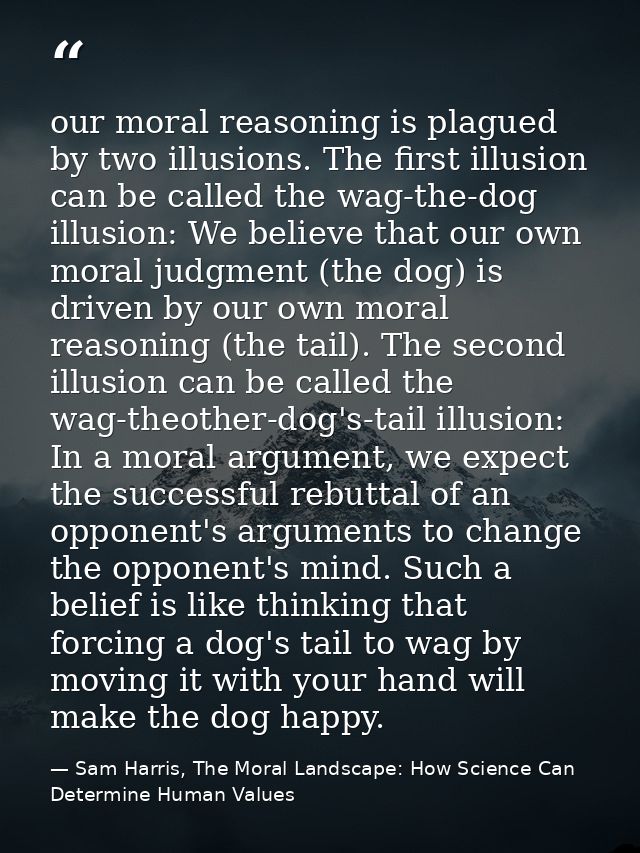 our moral reasoning is plagued by two illusions. The first illusion can be called the wag-the-dog illusion: We believe t — Sam Harris, The Moral Landscape: How Science Can Determine Human Values