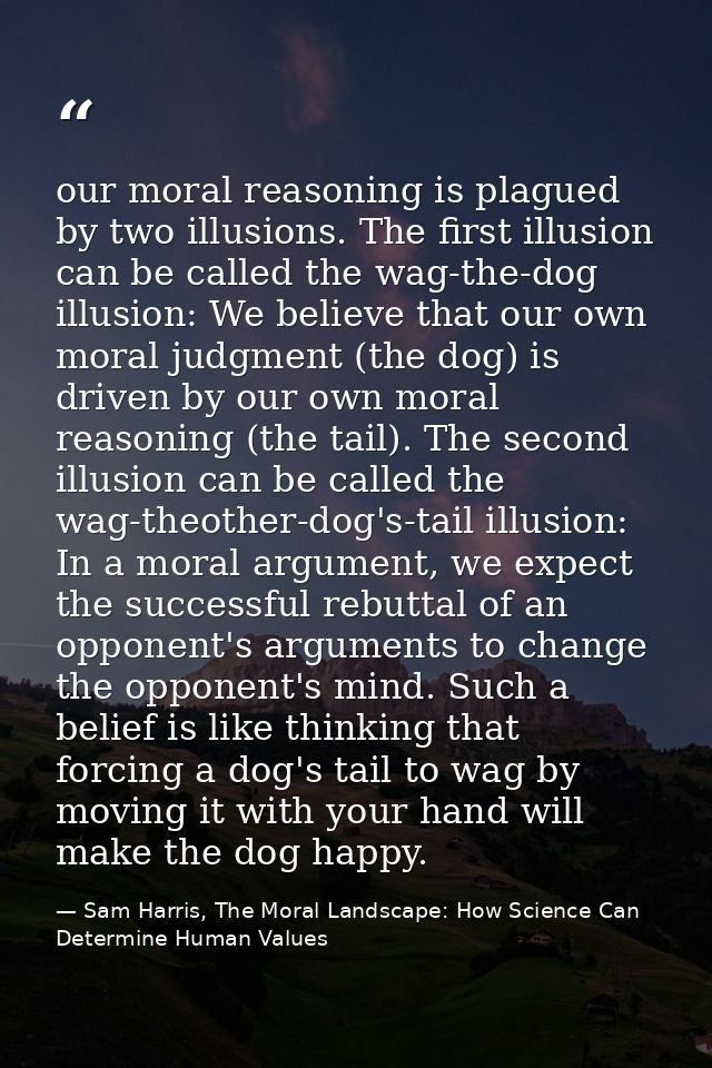 our moral reasoning is plagued by two illusions. The first illusion can be called the wag-the-dog illusion: We believe t — Sam Harris, The Moral Landscape: How Science Can Determine Human Values