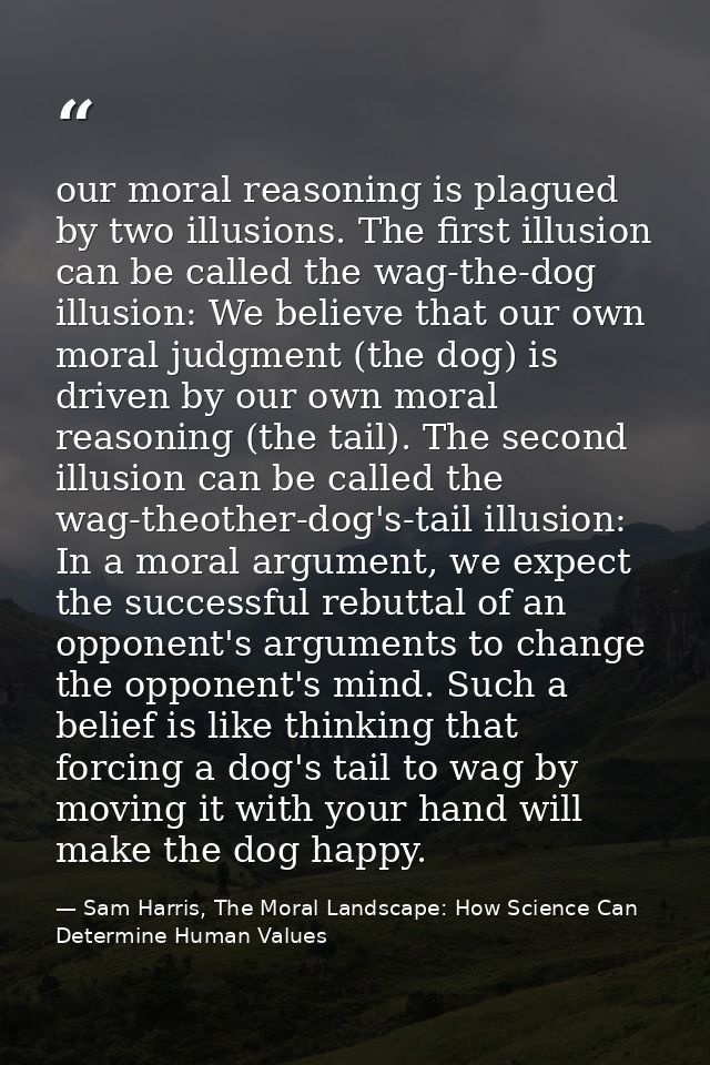 our moral reasoning is plagued by two illusions. The first illusion can be called the wag-the-dog illusion: We believe t — Sam Harris, The Moral Landscape: How Science Can Determine Human Values