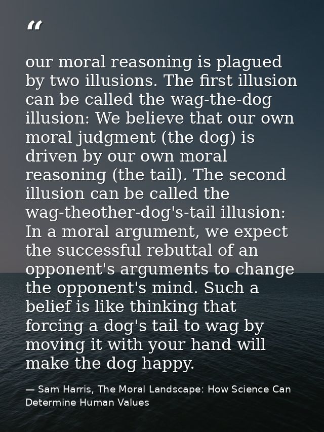 our moral reasoning is plagued by two illusions. The first illusion can be called the wag-the-dog illusion: We believe t — Sam Harris, The Moral Landscape: How Science Can Determine Human Values