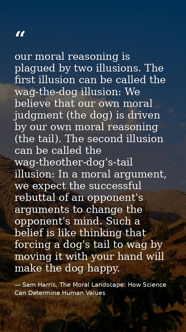 our moral reasoning is plagued by two illusions. The first illusion can be called the wag-the-dog illusion: We believe t — Sam Harris, The Moral Landscape: How Science Can Determine Human Values