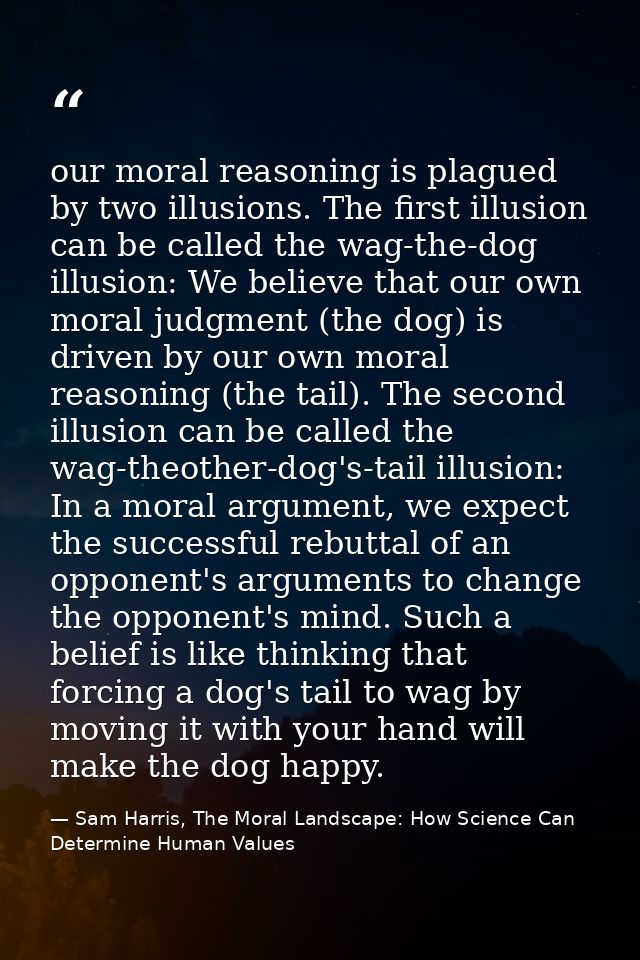 our moral reasoning is plagued by two illusions. The first illusion can be called the wag-the-dog illusion: We believe t — Sam Harris, The Moral Landscape: How Science Can Determine Human Values