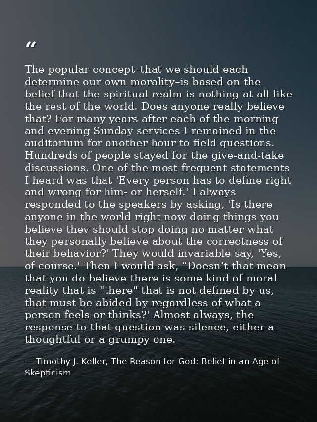 The popular concept–that we should each determine our own morality–is based on the belief that the spiritual realm is no — Timothy J. Keller, The Reason for God: Belief in an Age of Skepticism