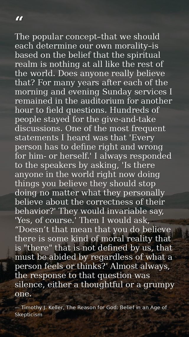 The popular concept–that we should each determine our own morality–is based on the belief that the spiritual realm is no — Timothy J. Keller, The Reason for God: Belief in an Age of Skepticism