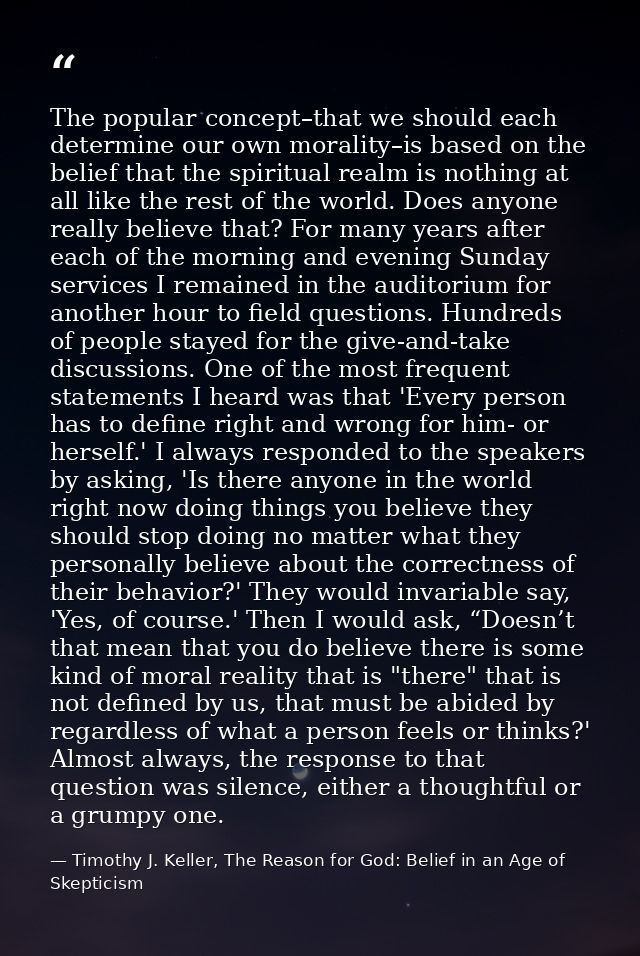 The popular concept–that we should each determine our own morality–is based on the belief that the spiritual realm is no — Timothy J. Keller, The Reason for God: Belief in an Age of Skepticism