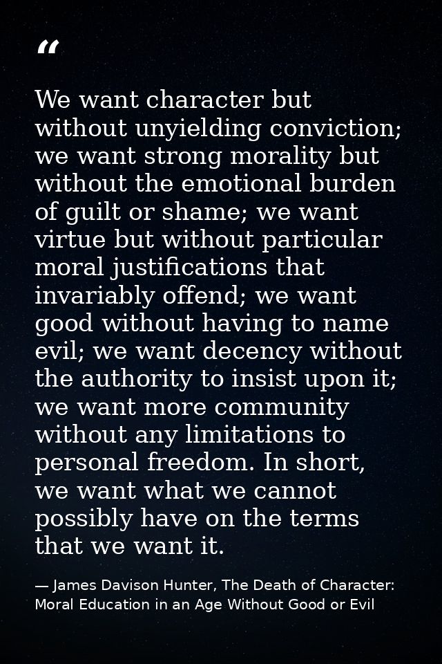 We want character but without unyielding conviction; we want strong morality but without the emotional burden of guilt o — James Davison Hunter, The Death of Character: Moral Education in an Age Without Good or Evil