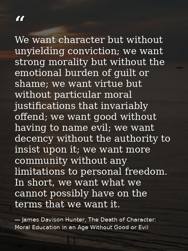 We want character but without unyielding conviction; we want strong morality but without the emotional burden of guilt o — James Davison Hunter, The Death of Character: Moral Education in an Age Without Good or Evil