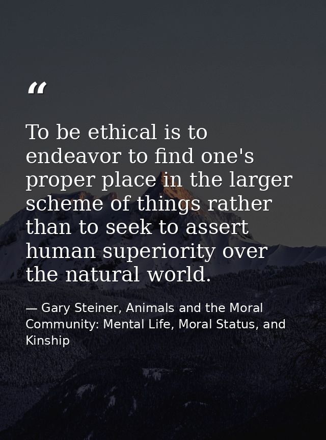 To be ethical is to endeavor to find one's proper place in the larger scheme of things rather than to seek to assert hum — Gary Steiner, Animals and the Moral Community: Mental Life, Moral Status, and Kinship