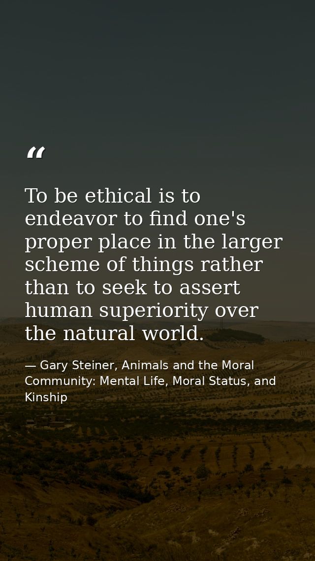 To be ethical is to endeavor to find one's proper place in the larger scheme of things rather than to seek to assert hum — Gary Steiner, Animals and the Moral Community: Mental Life, Moral Status, and Kinship