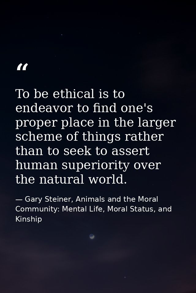 To be ethical is to endeavor to find one's proper place in the larger scheme of things rather than to seek to assert hum — Gary Steiner, Animals and the Moral Community: Mental Life, Moral Status, and Kinship