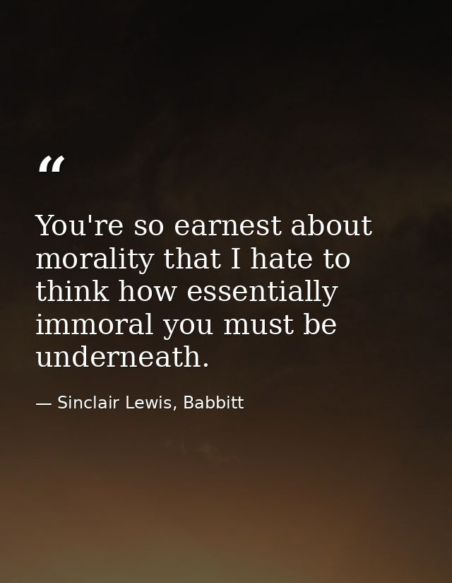 You're so earnest about morality that I hate to think how essentially immoral you must be underneath. — Sinclair Lewis, Babbitt