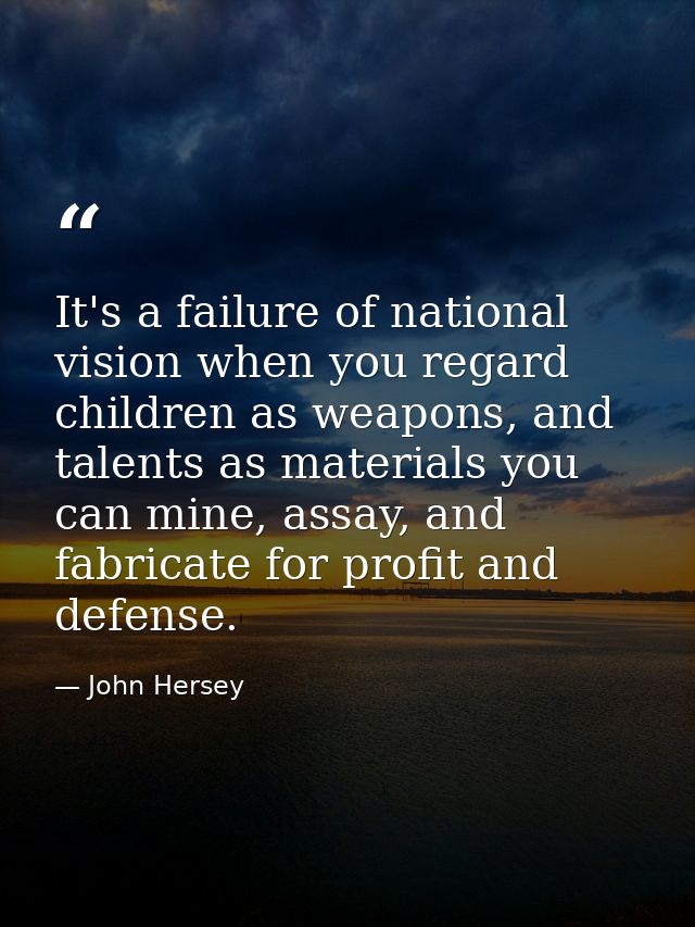 It's a failure of national vision when you regard children as weapons, and talents as materials you can mine, assay, and — John Hersey