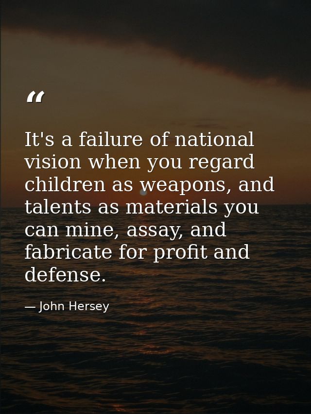 It's a failure of national vision when you regard children as weapons, and talents as materials you can mine, assay, and — John Hersey
