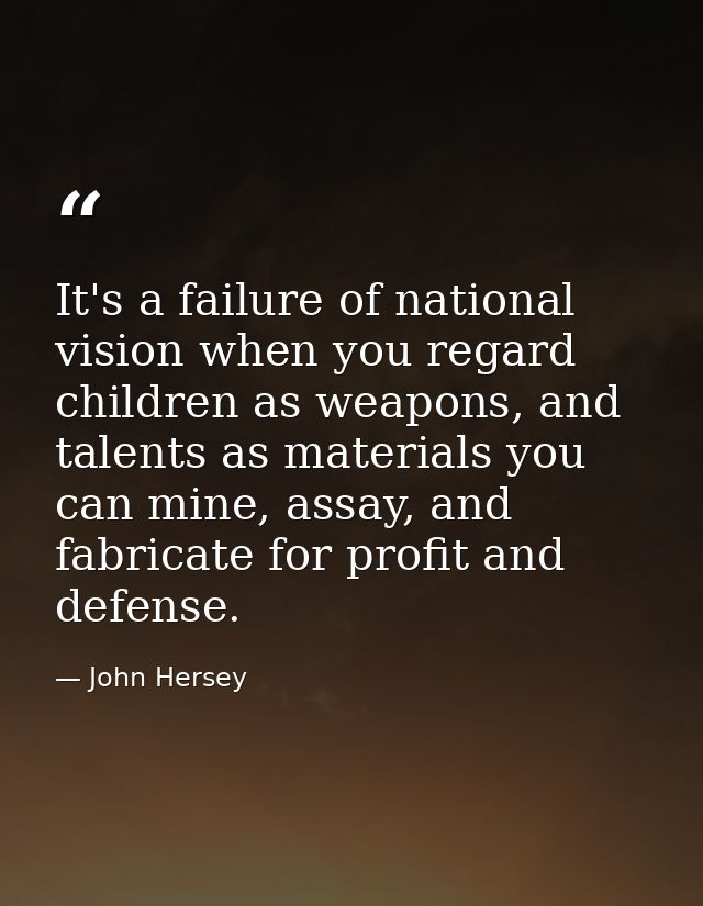 It's a failure of national vision when you regard children as weapons, and talents as materials you can mine, assay, and — John Hersey