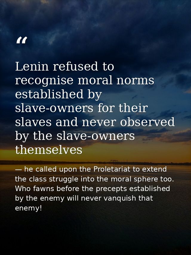 Lenin refused to recognise moral norms established by slave-owners for their slaves and never observed by the slave-owne — he called upon the Proletariat to extend the class struggle into the moral sphere too. Who fawns before the precepts established by the enemy will never vanquish that enemy!