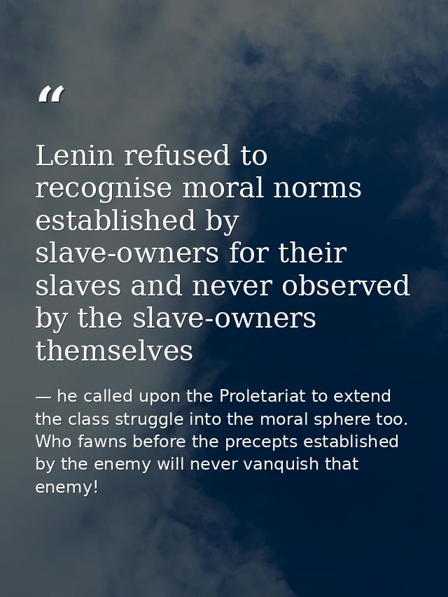 Lenin refused to recognise moral norms established by slave-owners for their slaves and never observed by the slave-owne — he called upon the Proletariat to extend the class struggle into the moral sphere too. Who fawns before the precepts established by the enemy will never vanquish that enemy!