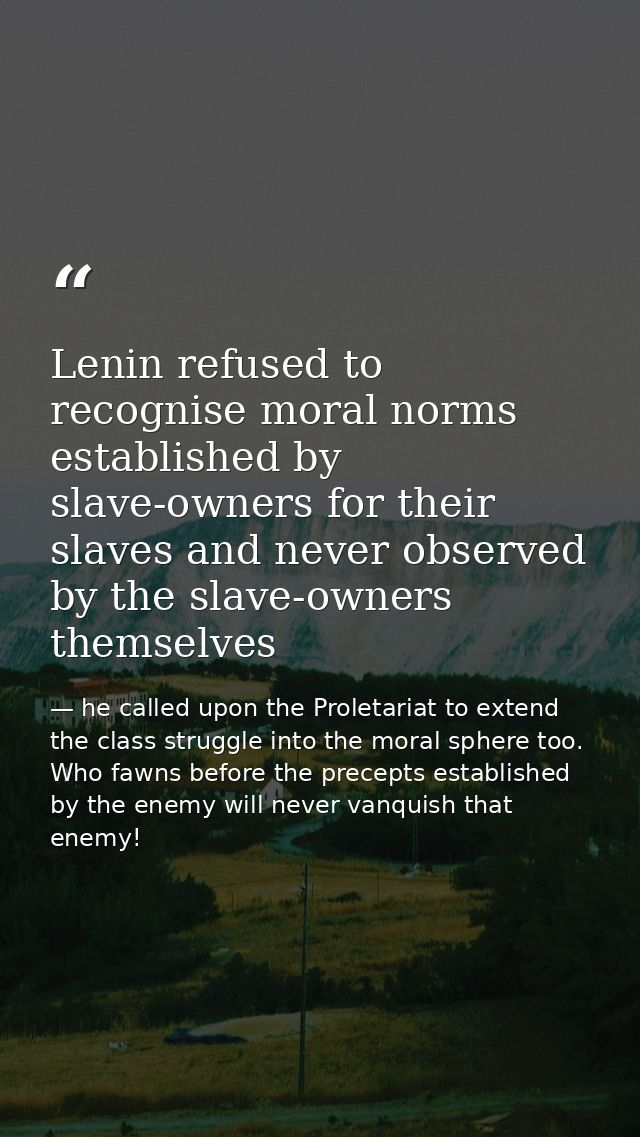 Lenin refused to recognise moral norms established by slave-owners for their slaves and never observed by the slave-owne — he called upon the Proletariat to extend the class struggle into the moral sphere too. Who fawns before the precepts established by the enemy will never vanquish that enemy!