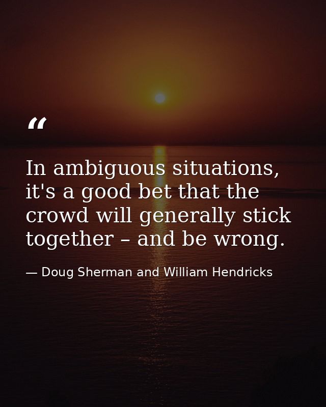 In ambiguous situations, it's a good bet that the crowd will generally stick together – and be wrong. — Doug Sherman and William Hendricks